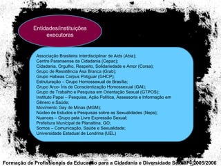 Formação de Profissionais da Educação para a Cidadania e Diversidade Sexual – 2005/2006 Entidades/instituições executoras Associação Brasileira Interdisciplinar de Aids (Abia);  Centro Paranaense da Cidadania (Cepac);  Cidadania, Orgulho, Respeito, Solidariedade e Amor (Corsa);  Grupo de Resistência Asa Branca (Grab);  Grupo Habeas Corpus Potiguar (GHCP);  Estruturação – Grupo Homossexual de Brasília;  Grupo Arco- Íris de Conscientização Homossexual (GAI);  Grupo de Trabalho e Pesquisa em Orientação Sexual (GTPOS);  Instituto Papai – Pesquisa, Ação Política, Assessoria e Informação em Gênero e Saúde;  Movimento Gay de Minas (MGM);  Núcleo de Estudos e Pesquisas sobre as Sexualidades (Neps);  Nuances – Grupo pela Livre Expressão Sexual;  Prefeitura Municipal de Planaltina, GO;  Somos – Comunicação, Saúde e Sexualidade;  Universidade Estadual de Londrina (UEL) 