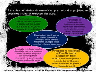 Gênero e Diversidade Sexual na Escola: reconhecer diferenças e superar preconceitos Além das atividades desenvolvidas por meio dos projetos, as seguintes iniciativas merecem destaque: Aprimoramento dos critérios relativos a gênero e relações étnico-raciais nos Editais do Programa Nacional do Livro Didático Participação na reelaboração dos Parâmetros Curriculares Nacionais do Ensino Médio, contemplando os temas gênero, identidade de gênero e orientação sexual Elaboração de estudo sobre a abordagem de gênero e orientação sexual no Plano Nacional de Educação (PNE), visando a revisão de suas metas Construção de indicadores sobre diversidade, visando acompanhar e avaliar os efeitos e impactos das políticas públicas educacionais no que diz respeito a gênero e orientação sexual Participação na reelaboração do Plano Nacional de Educação em direitos humanos, de modo a garantir a inclusão das temáticas de gênero, identidade de gênero e orientação sexual 