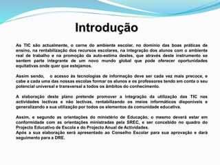 Introdução
As TIC são actualmente, o cerne do ambiente escolar, no domínio das boas práticas de
ensino, na rentabilização dos recursos escolares, na integração dos alunos com o ambiente
real de trabalho e na promoção da auto-estima destes, que através deste instrumento se
sentem parte integrante de um novo mundo global que pode oferecer oportunidades
equitativas onde quer que estejamos.
Assim sendo, o acesso às tecnologias de informação deve ser cada vez mais precoce, e
cabe a cada uma das nossas escolas formar os alunos e os professores tendo em conta o seu
potencial universal e transversal a todos os âmbitos do conhecimento.
A elaboração deste plano pretende promover a integração da utilização das TIC nas
actividades lectivas e não lectivas, rentabilizando os meios informáticos disponíveis e
generalizando a sua utilização por todos os elementos da comunidade educativa.
Assim, e segundo as orientações do ministério de Educação, o mesmo deverá estar em
conformidade com as orientações ministradas pela SREC, e ser concebido no quadro do
Projecto Educativo de Escola e do Projecto Anual de Actividades.
Após a sua elaboração será apresentado ao Conselho Escolar para sua aprovação e dará
seguimento para a DRE.
 