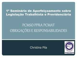 1º Seminário de Aperfeiçoamento sobre
Legislação Trabalhista e Previdenciária
PCMSO PPRA PCMAT
OBRIGAÇÕES E RESPONSABILIDADES
Christina Pila
 