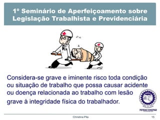1º Seminário de Aperfeiçoamento sobre
Legislação Trabalhista e Previdenciária
Considera-se grave e iminente risco toda condição
ou situação de trabalho que possa causar acidente
ou doença relacionada ao trabalho com lesão
grave à integridade física do trabalhador.
Christina Pila 15
 