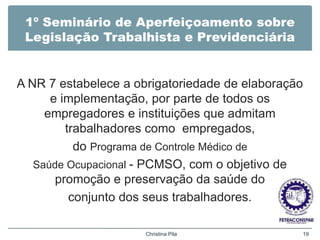 1º Seminário de Aperfeiçoamento sobre
Legislação Trabalhista e Previdenciária
A NR 7 estabelece a obrigatoriedade de elaboração
e implementação, por parte de todos os
empregadores e instituições que admitam
trabalhadores como empregados,
do Programa de Controle Médico de
Saúde Ocupacional - PCMSO, com o objetivo de
promoção e preservação da saúde do
conjunto dos seus trabalhadores.
Christina Pila 19
 