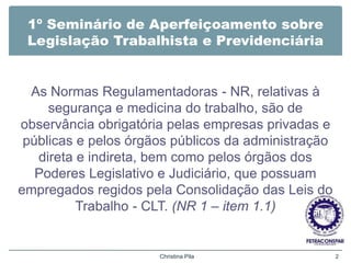 1º Seminário de Aperfeiçoamento sobre
Legislação Trabalhista e Previdenciária
As Normas Regulamentadoras - NR, relativas à
segurança e medicina do trabalho, são de
observância obrigatória pelas empresas privadas e
públicas e pelos órgãos públicos da administração
direta e indireta, bem como pelos órgãos dos
Poderes Legislativo e Judiciário, que possuam
empregados regidos pela Consolidação das Leis do
Trabalho - CLT. (NR 1 – item 1.1)
Christina Pila 2
 