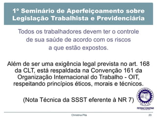 1º Seminário de Aperfeiçoamento sobre
Legislação Trabalhista e Previdenciária
Todos os trabalhadores devem ter o controle
de sua saúde de acordo com os riscos
a que estão expostos.
Além de ser uma exigência legal prevista no art. 168
da CLT, está respaldada na Convenção 161 da
Organização Internacional do Trabalho - OIT,
respeitando princípios éticos, morais e técnicos.
(Nota Técnica da SSST eferente à NR 7)
Christina Pila 20
 