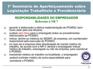 1º Seminário de Aperfeiçoamento sobre
Legislação Trabalhista e Previdenciária
RESPONSABILIDADES DO EMPREGADOR
Referente à NR 7
a) garantir a elaboração e efetiva implementação do PCMSO, bem
como zelar pela sua eficácia;
b) custear sem ônus para o empregado todos os procedimentos
relacionados ao PCMSO;
c) indicar, dentre os médicos do SESMT, da empresa, um coordenador
responsável pela execução do PCMSO;
d) no caso de a empresa estar desobrigada de manter médico do
trabalho, de acordo com a NR 4, deverá o empregador indicar
médico do trabalho, empregado ou não da empresa, para coordenar
o PCMSO;
e) inexistindo médico do trabalho na localidade, o empregador
poderá contratar médico de outra especialidade para
coordenar o PCMSO.
Christina Pila 22
 