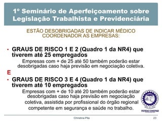 1º Seminário de Aperfeiçoamento sobre
Legislação Trabalhista e Previdenciária
ESTÃO DESOBRIGADAS DE INDICAR MÉDICO
COORDENADOR AS EMPRESAS:
• GRAUS DE RISCO 1 E 2 (Quadro 1 da NR4) que
tiverem até 25 empregados
Empresas com + de 25 até 50 também poderão estar
desobrigadas caso haja previsão em negociação coletiva.
E
• GRAUS DE RISCO 3 E 4 (Quadro 1 da NR4) que
tiverem até 10 empregados
Empresas com + de 10 até 20 também poderão estar
desobrigadas caso haja previsão em negociação
coletiva, assistida por profissional do órgão regional
competente em segurança e saúde no trabalho.
Christina Pila 23
 
