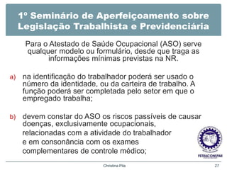 1º Seminário de Aperfeiçoamento sobre
Legislação Trabalhista e Previdenciária
Para o Atestado de Saúde Ocupacional (ASO) serve
qualquer modelo ou formulário, desde que traga as
informações mínimas previstas na NR.
a) na identificação do trabalhador poderá ser usado o
número da identidade, ou da carteira de trabalho. A
função poderá ser completada pelo setor em que o
empregado trabalha;
b) devem constar do ASO os riscos passíveis de causar
doenças, exclusivamente ocupacionais,
relacionadas com a atividade do trabalhador
e em consonância com os exames
complementares de controle médico;
Christina Pila 27
 