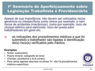 1º Seminário de Aperfeiçoamento sobre
Legislação Trabalhista e Previdenciária
Apesar de sua importância, não devem ser colocados riscos
genéricos ou inespecíficos como stress por exemplo, e nem
riscos de acidentes (mecânicos), como por exemplo, risco de
choque elétrico para eletricista, risco de queda para
trabalhadores em geral etc.
c) as indicações dos procedimentos médicos a que foi
submetido o trabalhador são ligadas à identificação
do(s) risco(s) verificados pelo médico;
Exemplos
 Ruído: audiometria;
 Poeira mineral: radiografia do tórax;
 Chumbo: plumbemia e ALA urinário;
 Para vários agentes descritos na alínea "b", não há procedimentos
médicos específicos.
Christina Pila 29
 