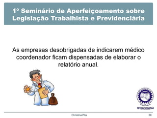 1º Seminário de Aperfeiçoamento sobre
Legislação Trabalhista e Previdenciária
As empresas desobrigadas de indicarem médico
coordenador ficam dispensadas de elaborar o
relatório anual.
Christina Pila 36
 