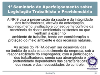 1º Seminário de Aperfeiçoamento sobre
Legislação Trabalhista e Previdenciária
A NR 9 visa à preservação da saúde e da integridade
dos trabalhadores, através da antecipação,
reconhecimento, avaliação e consequente controle da
ocorrência de riscos ambientais existentes ou que
venham a existir no
ambiente de trabalho, tendo em consideração a
proteção do meio ambiente e dos recursos naturais.
As ações do PPRA devem ser desenvolvidas
no âmbito de cada estabelecimento da empresa, sob a
responsabilidade do empregador, com a participação
dos trabalhadores, sendo sua abrangência e
profundidade dependentes das características
dos riscos e das necessidades de controle.
Christina Pila 39
 