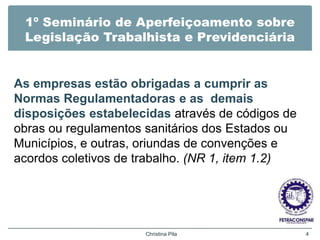 1º Seminário de Aperfeiçoamento sobre
Legislação Trabalhista e Previdenciária
As empresas estão obrigadas a cumprir as
Normas Regulamentadoras e as demais
disposições estabelecidas através de códigos de
obras ou regulamentos sanitários dos Estados ou
Municípios, e outras, oriundas de convenções e
acordos coletivos de trabalho. (NR 1, item 1.2)
Christina Pila 4
 