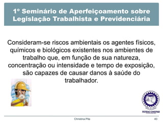 1º Seminário de Aperfeiçoamento sobre
Legislação Trabalhista e Previdenciária
Consideram-se riscos ambientais os agentes físicos,
químicos e biológicos existentes nos ambientes de
trabalho que, em função de sua natureza,
concentração ou intensidade e tempo de exposição,
são capazes de causar danos à saúde do
trabalhador.
Christina Pila 40
 