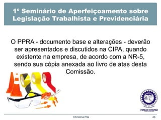 1º Seminário de Aperfeiçoamento sobre
Legislação Trabalhista e Previdenciária
O PPRA - documento base e alterações - deverão
ser apresentados e discutidos na CIPA, quando
existente na empresa, de acordo com a NR-5,
sendo sua cópia anexada ao livro de atas desta
Comissão.
Christina Pila 46
 