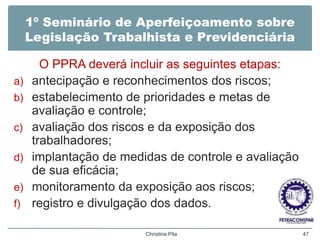 1º Seminário de Aperfeiçoamento sobre
Legislação Trabalhista e Previdenciária
O PPRA deverá incluir as seguintes etapas:
a) antecipação e reconhecimentos dos riscos;
b) estabelecimento de prioridades e metas de
avaliação e controle;
c) avaliação dos riscos e da exposição dos
trabalhadores;
d) implantação de medidas de controle e avaliação
de sua eficácia;
e) monitoramento da exposição aos riscos;
f) registro e divulgação dos dados.
Christina Pila 47
 