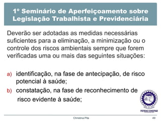 1º Seminário de Aperfeiçoamento sobre
Legislação Trabalhista e Previdenciária
Deverão ser adotadas as medidas necessárias
suficientes para a eliminação, a minimização ou o
controle dos riscos ambientais sempre que forem
verificadas uma ou mais das seguintes situações:
a) identificação, na fase de antecipação, de risco
potencial à saúde;
b) constatação, na fase de reconhecimento de
risco evidente à saúde;
Christina Pila 49
 