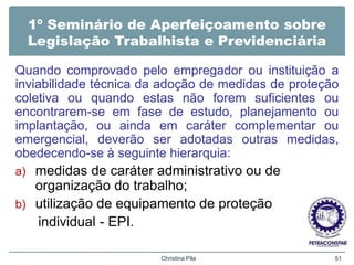 1º Seminário de Aperfeiçoamento sobre
Legislação Trabalhista e Previdenciária
Quando comprovado pelo empregador ou instituição a
inviabilidade técnica da adoção de medidas de proteção
coletiva ou quando estas não forem suficientes ou
encontrarem-se em fase de estudo, planejamento ou
implantação, ou ainda em caráter complementar ou
emergencial, deverão ser adotadas outras medidas,
obedecendo-se à seguinte hierarquia:
a) medidas de caráter administrativo ou de
organização do trabalho;
b) utilização de equipamento de proteção
individual - EPI.
Christina Pila 51
 
