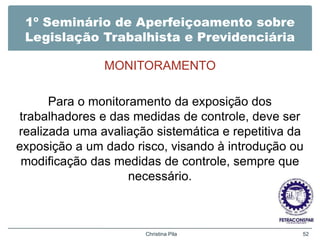 1º Seminário de Aperfeiçoamento sobre
Legislação Trabalhista e Previdenciária
MONITORAMENTO
Para o monitoramento da exposição dos
trabalhadores e das medidas de controle, deve ser
realizada uma avaliação sistemática e repetitiva da
exposição a um dado risco, visando à introdução ou
modificação das medidas de controle, sempre que
necessário.
Christina Pila 52
 