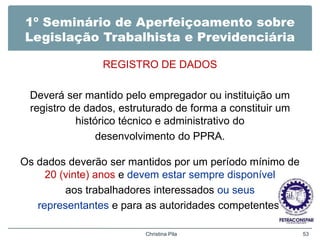 1º Seminário de Aperfeiçoamento sobre
Legislação Trabalhista e Previdenciária
REGISTRO DE DADOS
Deverá ser mantido pelo empregador ou instituição um
registro de dados, estruturado de forma a constituir um
histórico técnico e administrativo do
desenvolvimento do PPRA.
Os dados deverão ser mantidos por um período mínimo de
20 (vinte) anos e devem estar sempre disponível
aos trabalhadores interessados ou seus
representantes e para as autoridades competentes.
Christina Pila 53
 
