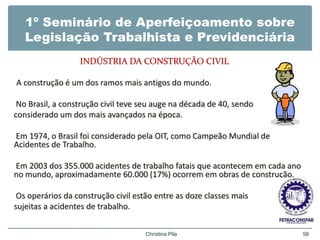 1º Seminário de Aperfeiçoamento sobre
Legislação Trabalhista e Previdenciária
INDÚSTRIA DA CONSTRUÇÃO CIVIL
A construção é um dos ramos mais antigos do mundo.
No Brasil, a construção civil teve seu auge na década de 40, sendo
considerado um dos mais avançados na época.
Em 1974, o Brasil foi considerado pela OIT, como Campeão Mundial de
Acidentes de Trabalho.
Em 2003 dos 355.000 acidentes de trabalho fatais que acontecem em cada ano
no mundo, aproximadamente 60.000 (17%) ocorrem em obras de construção.
Os operários da construção civil estão entre as doze classes mais
sujeitas a acidentes de trabalho.
Christina Pila 58
 