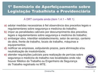 1º Seminário de Aperfeiçoamento sobre
Legislação Trabalhista e Previdenciária
À DRT compete ainda (item 1.4.1 – NR 1)
a) adotar medidas necessárias à fiel observância dos preceitos legais e
regulamentares sobre segurança e medicina do trabalho;
b) impor as penalidades cabíveis por descumprimento dos preceitos
legais e regulamentares sobre segurança e medicina do trabalho;
c) embargar obra, interditar estabelecimento, setor de serviço, canteiro
de obra, frente de trabalho, locais de trabalho, máquinas e
equipamentos;
d) notificar as empresas, estipulando prazos, para eliminação e/ou
neutralização de insalubridade;
e) atender requisições judiciais para realização de perícias sobre
segurança e medicina do trabalho nas localidades onde não
houver Médico do Trabalho ou Engenheiro de Segurança
do Trabalho registrado no MTE.
Christina Pila 6
 