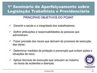 1º Seminário de Aperfeiçoamento sobre
Legislação Trabalhista e Previdenciária
PRINCIPAIS OBJETIVOS DO PCMAT
 Garantir a saúde e a integridade dos trabalhadores;
 Definir atribuições e responsabilidades às pessoas que
administram;
 Fazer previsão dos riscos que derivam do processo de execução
das obras;
 Determinar medidas de proteção e prevenção que evitem ações e
situações de risco;
 Aplicar técnicas de execução que reduzam ao máximo
os riscos de acidentes e doenças.
Christina Pila 64
 