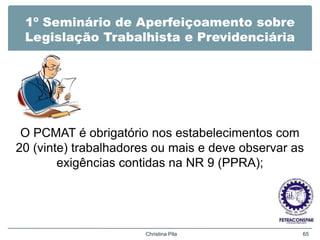 1º Seminário de Aperfeiçoamento sobre
Legislação Trabalhista e Previdenciária
O PCMAT é obrigatório nos estabelecimentos com
20 (vinte) trabalhadores ou mais e deve observar as
exigências contidas na NR 9 (PPRA);
Christina Pila 65
 