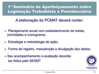 1º Seminário de Aperfeiçoamento sobre
Legislação Trabalhista e Previdenciária
A elaboração do PCMAT deverá conter:
 Planejamento anual com estabelecimento de metas,
prioridades e cronograma;
 Estratégia e metodologia de ação;
 Forma de registro, manutenção e divulgação dos dados;
 Seu acompanhamento e avaliação deverão
ser feitos pelo SESMT
Christina Pila 67
 