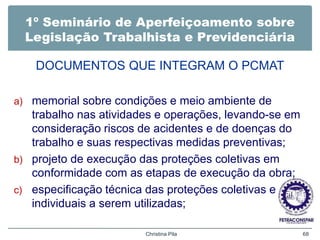 1º Seminário de Aperfeiçoamento sobre
Legislação Trabalhista e Previdenciária
DOCUMENTOS QUE INTEGRAM O PCMAT
a) memorial sobre condições e meio ambiente de
trabalho nas atividades e operações, levando-se em
consideração riscos de acidentes e de doenças do
trabalho e suas respectivas medidas preventivas;
b) projeto de execução das proteções coletivas em
conformidade com as etapas de execução da obra;
c) especificação técnica das proteções coletivas e
individuais a serem utilizadas;
Christina Pila 68
 