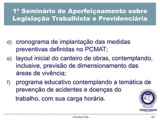 1º Seminário de Aperfeiçoamento sobre
Legislação Trabalhista e Previdenciária
d) cronograma de implantação das medidas
preventivas definidas no PCMAT;
e) layout inicial do canteiro de obras, contemplando,
inclusive, previsão de dimensionamento das
áreas de vivência;
f) programa educativo contemplando a temática de
prevenção de acidentes e doenças do
trabalho, com sua carga horária.
Christina Pila 69
 