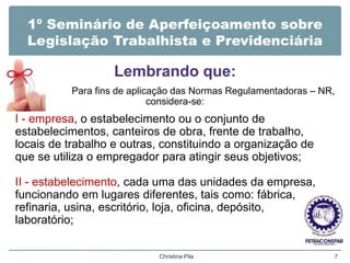 1º Seminário de Aperfeiçoamento sobre
Legislação Trabalhista e Previdenciária
Lembrando que:
Para fins de aplicação das Normas Regulamentadoras – NR,
considera-se:
I - empresa, o estabelecimento ou o conjunto de
estabelecimentos, canteiros de obra, frente de trabalho,
locais de trabalho e outras, constituindo a organização de
que se utiliza o empregador para atingir seus objetivos;
II - estabelecimento, cada uma das unidades da empresa,
funcionando em lugares diferentes, tais como: fábrica,
refinaria, usina, escritório, loja, oficina, depósito,
laboratório;
Christina Pila 7
 