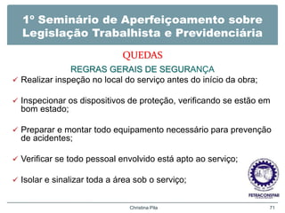 1º Seminário de Aperfeiçoamento sobre
Legislação Trabalhista e Previdenciária
QUEDAS
REGRAS GERAIS DE SEGURANÇA
 Realizar inspeção no local do serviço antes do início da obra;
 Inspecionar os dispositivos de proteção, verificando se estão em
bom estado;
 Preparar e montar todo equipamento necessário para prevenção
de acidentes;
 Verificar se todo pessoal envolvido está apto ao serviço;
 Isolar e sinalizar toda a área sob o serviço;
Christina Pila 71
 