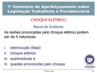 1º Seminário de Aperfeiçoamento sobre
Legislação Trabalhista e Previdenciária
CHOQUE ELÉTRICO
Riscos de Acidente
As lesões provocadas pelo choque elétrico podem
ser de 4 naturezas:
I. eletrocução (fatal)
II. choque elétrico
III. queimaduras e
IV. quedas provocadas pelo choque
Christina Pila 72
 