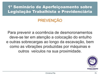 1º Seminário de Aperfeiçoamento sobre
Legislação Trabalhista e Previdenciária
PREVENÇÃO
Para prevenir a ocorrência de desmoronamentos
deve-se ter em atenção a colocação do entulho
e outras sobrecargas ao longo da escavação, bem
como as vibrações produzidas por máquinas e
outros veículos na sua proximidade.
Christina Pila 76
 