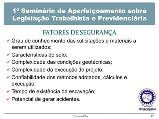 1º Seminário de Aperfeiçoamento sobre
Legislação Trabalhista e Previdenciária
FATORES DE SEGURANÇA
 Grau de conhecimento das solicitações e materiais a
serem utilizados;
 Características do solo;
 Complexidade das condições geotécnicas;
 Complexidade da execução do projeto;
 Confiabilidade dos métodos adotados, cálculos e
execução;
 Tempo de existência da escavação;
 Potencial de gerar acidentes.
Christina Pila 77
 