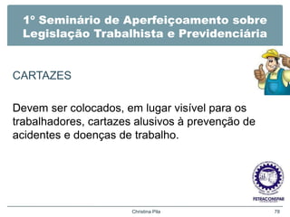 1º Seminário de Aperfeiçoamento sobre
Legislação Trabalhista e Previdenciária
CARTAZES
Devem ser colocados, em lugar visível para os
trabalhadores, cartazes alusivos à prevenção de
acidentes e doenças de trabalho.
Christina Pila 78
 