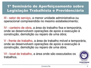 1º Seminário de Aperfeiçoamento sobre
Legislação Trabalhista e Previdenciária
III - setor de serviço, a menor unidade administrativa ou
operacional compreendida no mesmo estabelecimento;
IV - canteiro de obra, a área do trabalho fixa e temporária,
onde se desenvolvem operações de apoio e execução à
construção, demolição ou reparo de uma obra;
V - frente de trabalho, a área de trabalho móvel e temporária,
onde se desenvolvem operações de apoio e execução à
construção, demolição ou reparo de uma obra;
VI - local de trabalho, a área onde são executados os
trabalhos.
Christina Pila 8
 