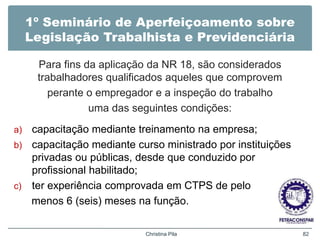 1º Seminário de Aperfeiçoamento sobre
Legislação Trabalhista e Previdenciária
Para fins da aplicação da NR 18, são considerados
trabalhadores qualificados aqueles que comprovem
perante o empregador e a inspeção do trabalho
uma das seguintes condições:
a) capacitação mediante treinamento na empresa;
b) capacitação mediante curso ministrado por instituições
privadas ou públicas, desde que conduzido por
profissional habilitado;
c) ter experiência comprovada em CTPS de pelo
menos 6 (seis) meses na função.
Christina Pila 82
 