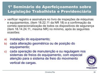 1º Seminário de Aperfeiçoamento sobre
Legislação Trabalhista e Previdenciária
 verificar registro e assinatura no livro de inspeções de máquinas
e equipamentos, (item 18.22.11 da NR 18) e a confirmação da
correta operacionalização de todos os dispositivos de segurança
(item 18.14.24.11, mesma NR) no mínimo, após às seguintes
ocasiões:
a) instalação do equipamento;
b) cada alteração geométrica ou de posição do
equipamento;
c) cada operação de manutenção e ou regulagem nos
sistemas de freios do equipamento, com especial
atenção para o sistema de freio do movimento
vertical de cargas.
Christina Pila 86
 