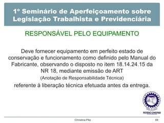 1º Seminário de Aperfeiçoamento sobre
Legislação Trabalhista e Previdenciária
RESPONSÁVEL PELO EQUIPAMENTO
Deve fornecer equipamento em perfeito estado de
conservação e funcionamento como definido pelo Manual do
Fabricante, observando o disposto no item 18.14.24.15 da
NR 18, mediante emissão de ART
(Anotação de Responsabilidade Técnica)
referente à liberação técnica efetuada antes da entrega.
Christina Pila 88
 
