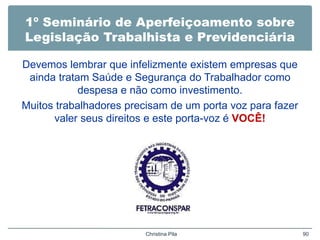 1º Seminário de Aperfeiçoamento sobre
Legislação Trabalhista e Previdenciária
Devemos lembrar que infelizmente existem empresas que
ainda tratam Saúde e Segurança do Trabalhador como
despesa e não como investimento.
Muitos trabalhadores precisam de um porta voz para fazer
valer seus direitos e este porta-voz é VOCÊ!
Christina Pila 90
 