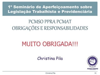 1º Seminário de Aperfeiçoamento sobre
Legislação Trabalhista e Previdenciária
PCMSO PPRA PCMAT
OBRIGAÇÕES E RESPONSABILIDADES
MUITO OBRIGADA!!!
Christina Pila
Christina Pila 91
 
