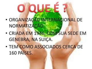• ORGANIZAÇÃO INTERNACIONAL DE
  NORMATIZAÇÃO.
• CRIADA EM 1946, COM SUA SEDE EM
  GENEBRA, NA SUIÇA.
• TEM COMO ASSOCIADOS CERCA DE
  160 PAÍSES.
 