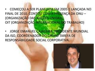• COMEÇOU A SER PLANEJADA EM 2005 E LANÇADA NO
FINAL DE 2010. CONTOU COM A PRESENÇA DA ONU –
(ORGANIZAÇÃO DAS NAÇÕES UNIDAS)
OIT (ORGANIZAÇÃO INTERNACIONAL DO TRABALHO)

• JORGE EMANUEL CAJAZEIRA: PRESIDENTE MUNDIAL
DA ISO, COORDENADOR DO GRUPO TAREFA DE
RESPONSÁBILIDADE SOCIAL CORPORATIVA.
 