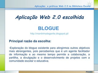 Aplicações e práticas Web 2.0 na Biblioteca Escolar




          Aplicação Web 2.0 escolhida

                              BLOGUE
                       http://montinhodegente.blogspot.pt/


   Principal razão da escolha:
   -Exploração do blogue existente para atingirmos outros objetivos
   mais abrangentes, pois percebemos que é um agente facilitador
   de informação e ao mesmo tempo permite a colaboração, a
   partilha, a divulgação e o desenvolvimento de projetos com a
   comunidade escolar e educativa.

                                                                    Company Logo
www.themegallery.com

                                                                        PGGBE
 