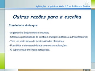Aplicações e práticas Web 2.0 na Biblioteca Escolar




       Outras razões para a escolha
   Concluímos ainda que:

   - A gestão do blogue é fácil e intuitiva;
   - Oferece a possibilidade de existirem múltiplos editores e administradores;
   - Tem um vasto leque de funcionalidades oferecidas;
   - Possibilita a interoperabilidade com outras aplicações;
   - O suporte está em língua portuguesa.




                                                                      Company Logo
www.themegallery.com

                                                                          PGGBE
 