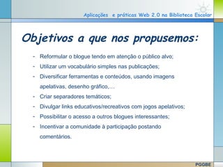 Aplicações e práticas Web 2.0 na Biblioteca Escolar




Objetivos a que nos propusemos:
  - Reformular o blogue tendo em atenção o público alvo;
  - Utilizar um vocabulário simples nas publicações;
  - Diversificar ferramentas e conteúdos, usando imagens
    apelativas, desenho gráfico,…
  - Criar separadores temáticos;
  - Divulgar links educativos/recreativos com jogos apelativos;
  - Possibilitar o acesso a outros blogues interessantes;
  - Incentivar a comunidade à participação postando
    comentários.



                                                                  PGGBE
 