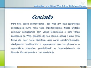 Aplicações e práticas Web 2.0 na Biblioteca Escolar




                          Conclusão
      Para nós, pouco conhecedoras      das Web 2.0, esta experiência
      constituiu-se numa mais valia importantíssima. Nesta unidade
      curricular contactámos com várias ferramentas e com várias
      aplicações da Web, capazes de nos abrirem portas a uma nova
      forma de, quer numa biblioteca, quer numa escola/pré-escolar,
      divulgarmos, partilharmos e interagirmos com os alunos e a
      comunidade educativa, possibilitando o desenvolvimento da
      literacia tão necessária no mundo de hoje.



                                                                    Company Logo
www.themegallery.com

                                                                        PGGBE
 