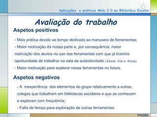 Aplicações e práticas Web 2.0 na Biblioteca Escolar


                 Avaliação do trabalho
  Aspetos positivos
   - Mais prática devido ao tempo dedicado ao manuseio de ferramentas;
   - Maior motivação da nossa parte e, por consequência, maior
   motivação dos alunos no uso das ferramentas com que já tivemos
   oportunidade de trabalhar na sala de aula/atividade ( Ebook, Voki e   Kizoa);

   - Maior motivação para explorar novas ferramentas no futuro.

  Aspetos negativos
     - A inexperiência dos elementos do grupo relativamente a outros
     colegas que trabalham em bibliotecas escolares e que as conhecem
     e exploram com frequência;
     - Falta de tempo para exploração de outras ferramentas.
www.themegallery.com
                                                                           Company Logo


                                                                                   PGGBE
 