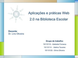 Aplicações e práticas Web
                    2.0 na Biblioteca Escolar


Docente:
Dr. Lino Oliveira


                                   Grupo de trabalho:
                                19110116 - Adelaide Fonseca
                                19110114 - Idalina Tavares

                        LOGO19110120 - Sílvia Oliveira
 