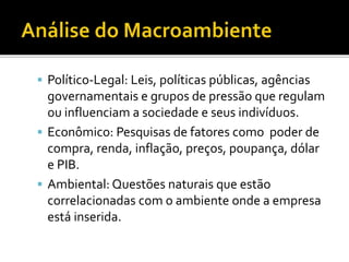  Político-Legal: Leis, políticas públicas, agências
governamentais e grupos de pressão que regulam
ou influenciam a sociedade e seus indivíduos.
 Econômico: Pesquisas de fatores como poder de
compra, renda, inflação, preços, poupança, dólar
e PIB.
 Ambiental: Questões naturais que estão
correlacionadas com o ambiente onde a empresa
está inserida.
 